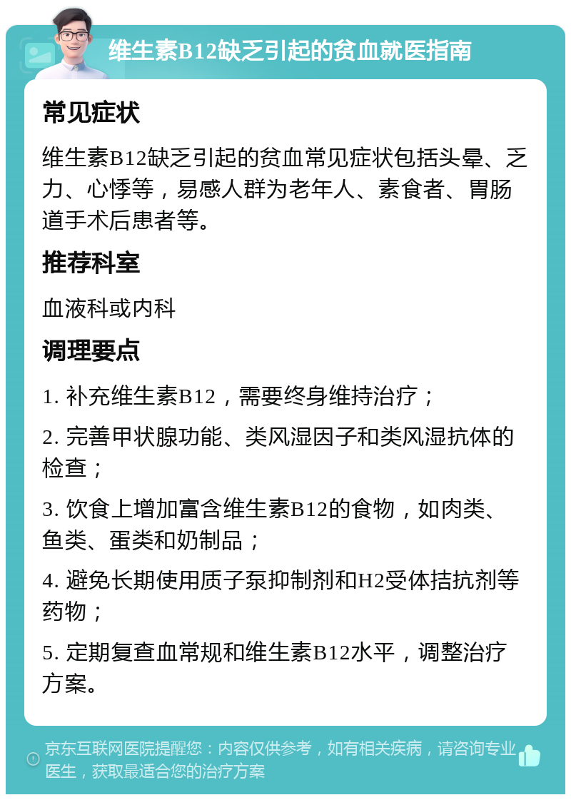 维生素B12缺乏引起的贫血就医指南 常见症状 维生素B12缺乏引起的贫血常见症状包括头晕、乏力、心悸等，易感人群为老年人、素食者、胃肠道手术后患者等。 推荐科室 血液科或内科 调理要点 1. 补充维生素B12，需要终身维持治疗； 2. 完善甲状腺功能、类风湿因子和类风湿抗体的检查； 3. 饮食上增加富含维生素B12的食物，如肉类、鱼类、蛋类和奶制品； 4. 避免长期使用质子泵抑制剂和H2受体拮抗剂等药物； 5. 定期复查血常规和维生素B12水平，调整治疗方案。