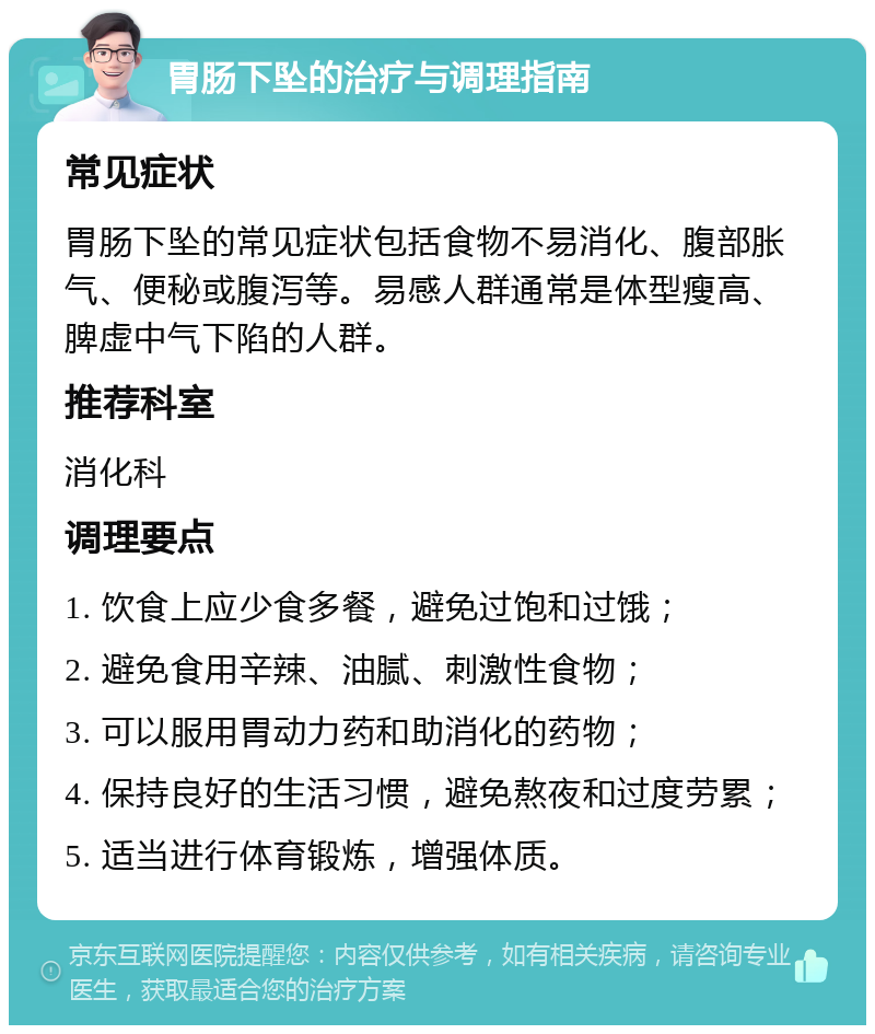 胃肠下坠的治疗与调理指南 常见症状 胃肠下坠的常见症状包括食物不易消化、腹部胀气、便秘或腹泻等。易感人群通常是体型瘦高、脾虚中气下陷的人群。 推荐科室 消化科 调理要点 1. 饮食上应少食多餐，避免过饱和过饿； 2. 避免食用辛辣、油腻、刺激性食物； 3. 可以服用胃动力药和助消化的药物； 4. 保持良好的生活习惯，避免熬夜和过度劳累； 5. 适当进行体育锻炼，增强体质。