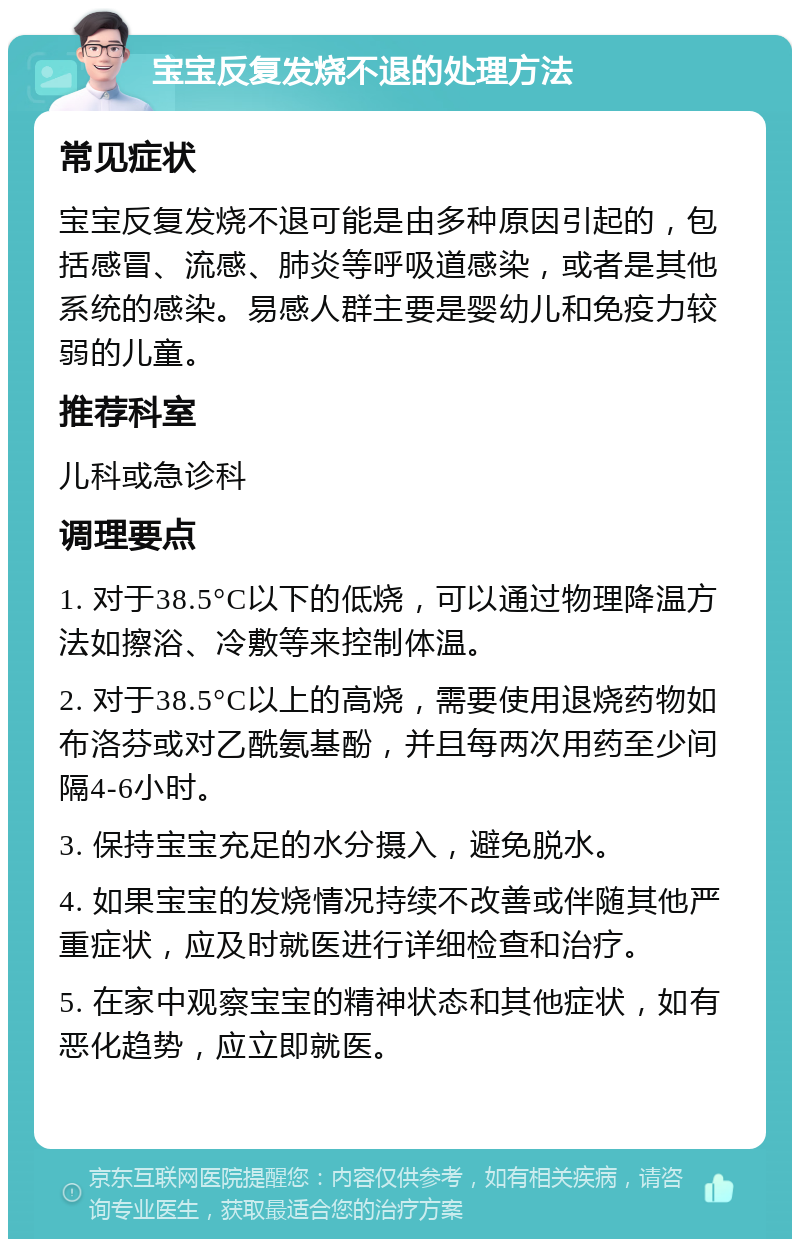 宝宝反复发烧不退的处理方法 常见症状 宝宝反复发烧不退可能是由多种原因引起的，包括感冒、流感、肺炎等呼吸道感染，或者是其他系统的感染。易感人群主要是婴幼儿和免疫力较弱的儿童。 推荐科室 儿科或急诊科 调理要点 1. 对于38.5°C以下的低烧，可以通过物理降温方法如擦浴、冷敷等来控制体温。 2. 对于38.5°C以上的高烧，需要使用退烧药物如布洛芬或对乙酰氨基酚，并且每两次用药至少间隔4-6小时。 3. 保持宝宝充足的水分摄入，避免脱水。 4. 如果宝宝的发烧情况持续不改善或伴随其他严重症状，应及时就医进行详细检查和治疗。 5. 在家中观察宝宝的精神状态和其他症状，如有恶化趋势，应立即就医。