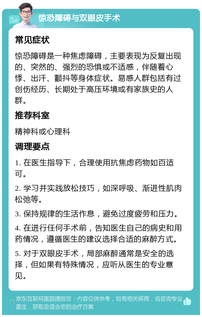 惊恐障碍与双眼皮手术 常见症状 惊恐障碍是一种焦虑障碍，主要表现为反复出现的、突然的、强烈的恐惧或不适感，伴随着心悸、出汗、颤抖等身体症状。易感人群包括有过创伤经历、长期处于高压环境或有家族史的人群。 推荐科室 精神科或心理科 调理要点 1. 在医生指导下，合理使用抗焦虑药物如百适可。 2. 学习并实践放松技巧，如深呼吸、渐进性肌肉松弛等。 3. 保持规律的生活作息，避免过度疲劳和压力。 4. 在进行任何手术前，告知医生自己的病史和用药情况，遵循医生的建议选择合适的麻醉方式。 5. 对于双眼皮手术，局部麻醉通常是安全的选择，但如果有特殊情况，应听从医生的专业意见。