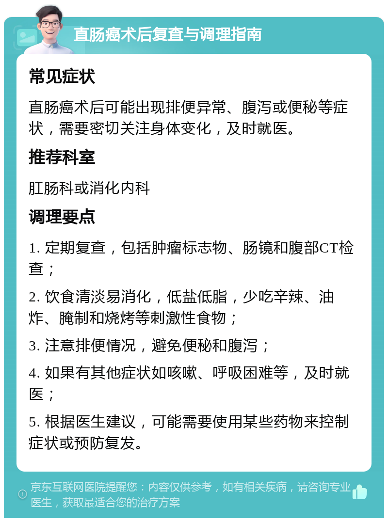 直肠癌术后复查与调理指南 常见症状 直肠癌术后可能出现排便异常、腹泻或便秘等症状，需要密切关注身体变化，及时就医。 推荐科室 肛肠科或消化内科 调理要点 1. 定期复查，包括肿瘤标志物、肠镜和腹部CT检查； 2. 饮食清淡易消化，低盐低脂，少吃辛辣、油炸、腌制和烧烤等刺激性食物； 3. 注意排便情况，避免便秘和腹泻； 4. 如果有其他症状如咳嗽、呼吸困难等，及时就医； 5. 根据医生建议，可能需要使用某些药物来控制症状或预防复发。