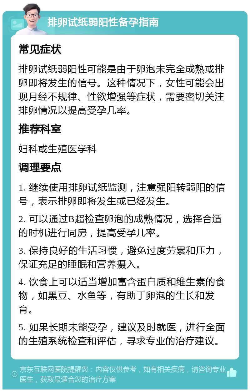 排卵试纸弱阳性备孕指南 常见症状 排卵试纸弱阳性可能是由于卵泡未完全成熟或排卵即将发生的信号。这种情况下，女性可能会出现月经不规律、性欲增强等症状，需要密切关注排卵情况以提高受孕几率。 推荐科室 妇科或生殖医学科 调理要点 1. 继续使用排卵试纸监测，注意强阳转弱阳的信号，表示排卵即将发生或已经发生。 2. 可以通过B超检查卵泡的成熟情况，选择合适的时机进行同房，提高受孕几率。 3. 保持良好的生活习惯，避免过度劳累和压力，保证充足的睡眠和营养摄入。 4. 饮食上可以适当增加富含蛋白质和维生素的食物，如黑豆、水鱼等，有助于卵泡的生长和发育。 5. 如果长期未能受孕，建议及时就医，进行全面的生殖系统检查和评估，寻求专业的治疗建议。