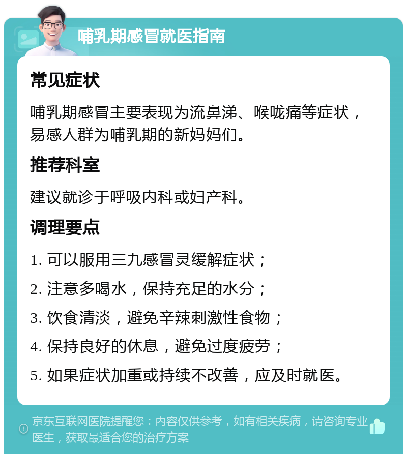 哺乳期感冒就医指南 常见症状 哺乳期感冒主要表现为流鼻涕、喉咙痛等症状，易感人群为哺乳期的新妈妈们。 推荐科室 建议就诊于呼吸内科或妇产科。 调理要点 1. 可以服用三九感冒灵缓解症状； 2. 注意多喝水，保持充足的水分； 3. 饮食清淡，避免辛辣刺激性食物； 4. 保持良好的休息，避免过度疲劳； 5. 如果症状加重或持续不改善，应及时就医。