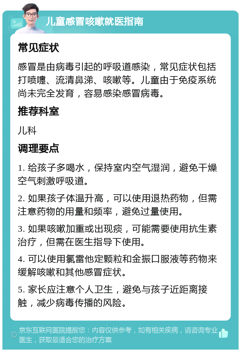 儿童感冒咳嗽就医指南 常见症状 感冒是由病毒引起的呼吸道感染，常见症状包括打喷嚏、流清鼻涕、咳嗽等。儿童由于免疫系统尚未完全发育，容易感染感冒病毒。 推荐科室 儿科 调理要点 1. 给孩子多喝水，保持室内空气湿润，避免干燥空气刺激呼吸道。 2. 如果孩子体温升高，可以使用退热药物，但需注意药物的用量和频率，避免过量使用。 3. 如果咳嗽加重或出现痰，可能需要使用抗生素治疗，但需在医生指导下使用。 4. 可以使用氯雷他定颗粒和金振口服液等药物来缓解咳嗽和其他感冒症状。 5. 家长应注意个人卫生，避免与孩子近距离接触，减少病毒传播的风险。