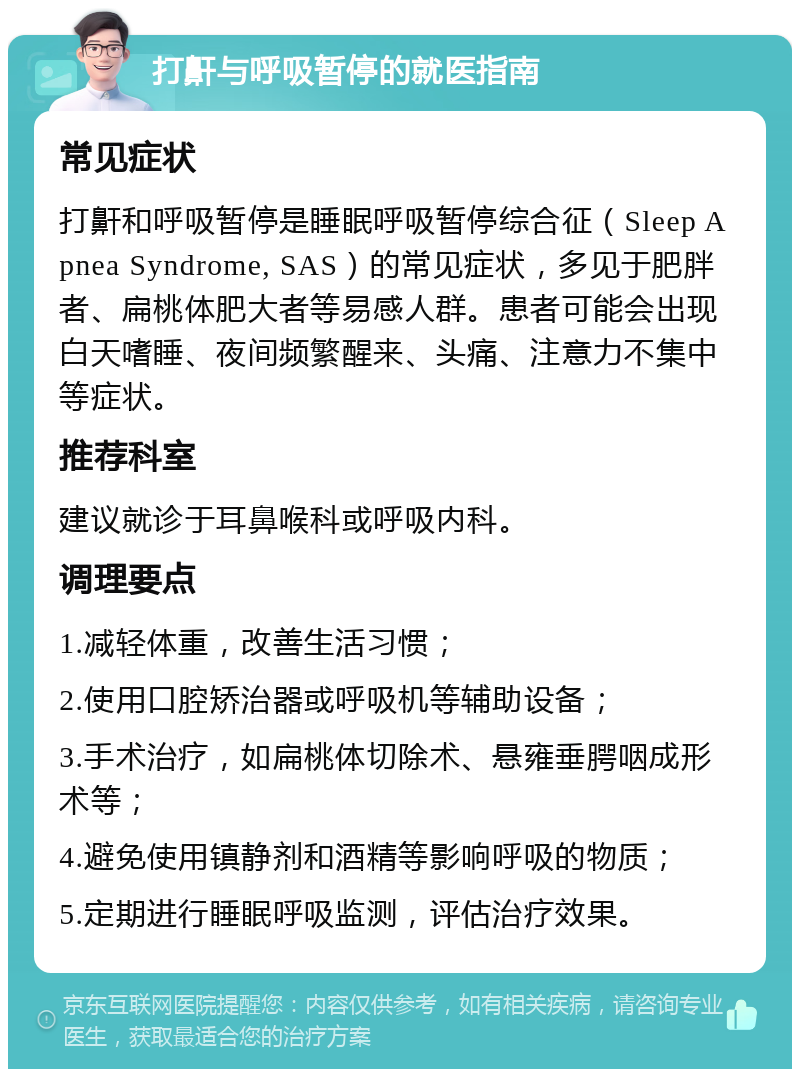 打鼾与呼吸暂停的就医指南 常见症状 打鼾和呼吸暂停是睡眠呼吸暂停综合征（Sleep Apnea Syndrome, SAS）的常见症状，多见于肥胖者、扁桃体肥大者等易感人群。患者可能会出现白天嗜睡、夜间频繁醒来、头痛、注意力不集中等症状。 推荐科室 建议就诊于耳鼻喉科或呼吸内科。 调理要点 1.减轻体重，改善生活习惯； 2.使用口腔矫治器或呼吸机等辅助设备； 3.手术治疗，如扁桃体切除术、悬雍垂腭咽成形术等； 4.避免使用镇静剂和酒精等影响呼吸的物质； 5.定期进行睡眠呼吸监测，评估治疗效果。