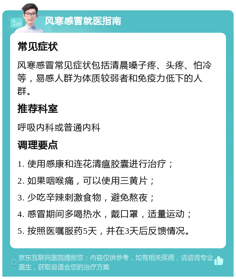 风寒感冒就医指南 常见症状 风寒感冒常见症状包括清晨嗓子疼、头疼、怕冷等，易感人群为体质较弱者和免疫力低下的人群。 推荐科室 呼吸内科或普通内科 调理要点 1. 使用感康和连花清瘟胶囊进行治疗； 2. 如果咽喉痛，可以使用三黄片； 3. 少吃辛辣刺激食物，避免熬夜； 4. 感冒期间多喝热水，戴口罩，适量运动； 5. 按照医嘱服药5天，并在3天后反馈情况。