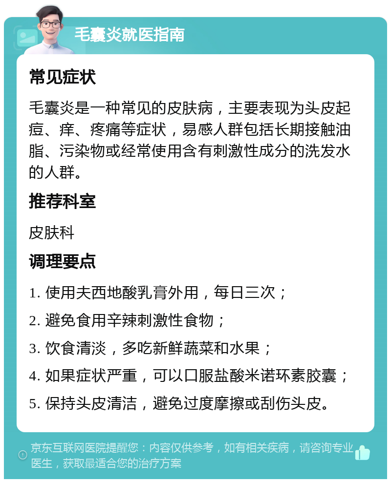 毛囊炎就医指南 常见症状 毛囊炎是一种常见的皮肤病，主要表现为头皮起痘、痒、疼痛等症状，易感人群包括长期接触油脂、污染物或经常使用含有刺激性成分的洗发水的人群。 推荐科室 皮肤科 调理要点 1. 使用夫西地酸乳膏外用，每日三次； 2. 避免食用辛辣刺激性食物； 3. 饮食清淡，多吃新鲜蔬菜和水果； 4. 如果症状严重，可以口服盐酸米诺环素胶囊； 5. 保持头皮清洁，避免过度摩擦或刮伤头皮。