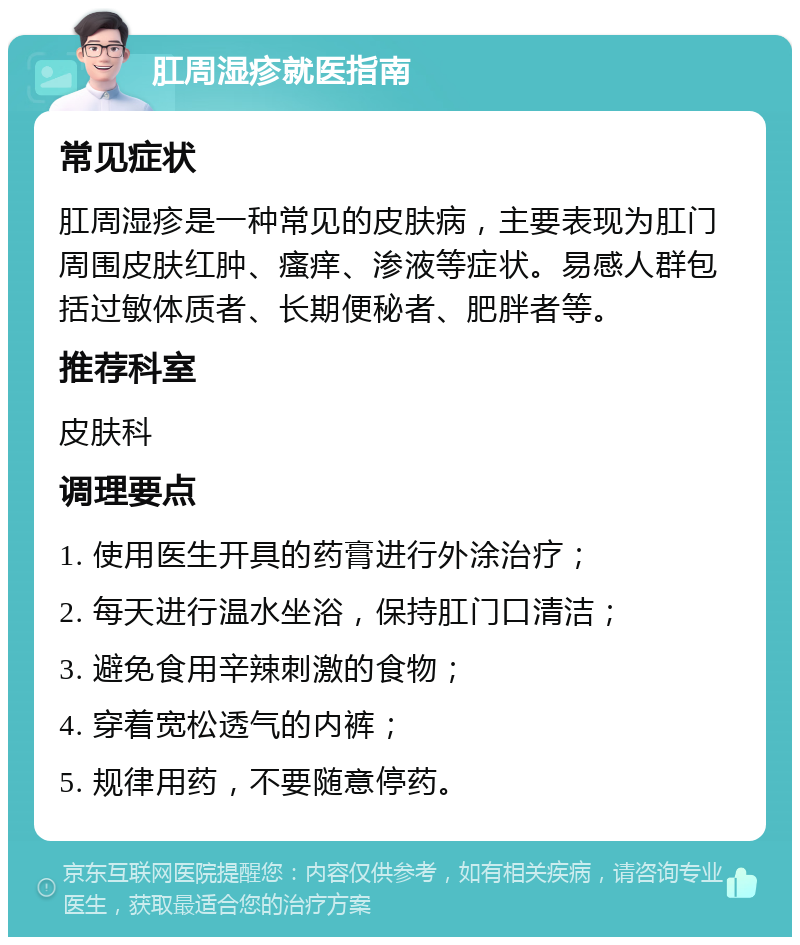 肛周湿疹就医指南 常见症状 肛周湿疹是一种常见的皮肤病，主要表现为肛门周围皮肤红肿、瘙痒、渗液等症状。易感人群包括过敏体质者、长期便秘者、肥胖者等。 推荐科室 皮肤科 调理要点 1. 使用医生开具的药膏进行外涂治疗； 2. 每天进行温水坐浴，保持肛门口清洁； 3. 避免食用辛辣刺激的食物； 4. 穿着宽松透气的内裤； 5. 规律用药，不要随意停药。