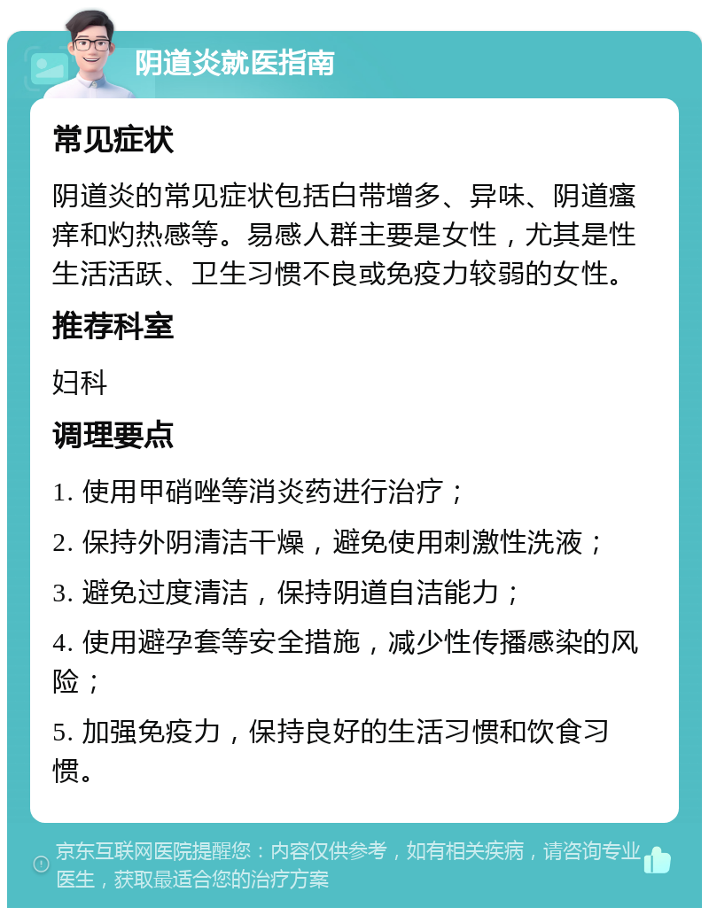 阴道炎就医指南 常见症状 阴道炎的常见症状包括白带增多、异味、阴道瘙痒和灼热感等。易感人群主要是女性，尤其是性生活活跃、卫生习惯不良或免疫力较弱的女性。 推荐科室 妇科 调理要点 1. 使用甲硝唑等消炎药进行治疗； 2. 保持外阴清洁干燥，避免使用刺激性洗液； 3. 避免过度清洁，保持阴道自洁能力； 4. 使用避孕套等安全措施，减少性传播感染的风险； 5. 加强免疫力，保持良好的生活习惯和饮食习惯。