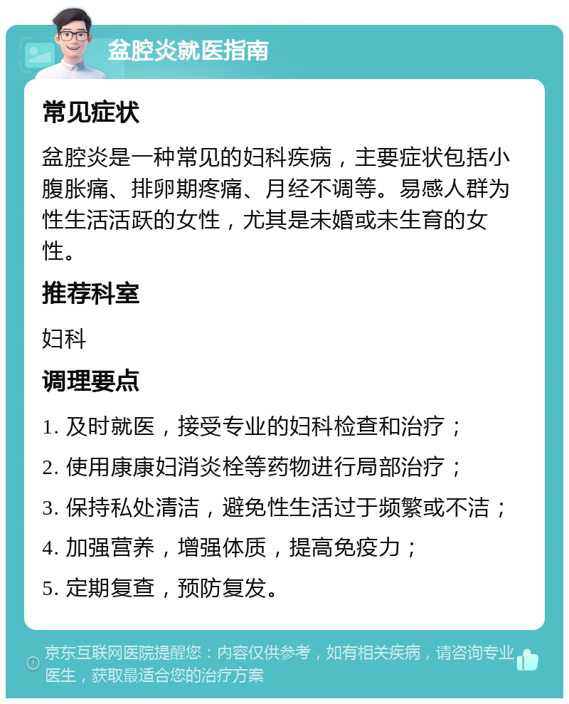 盆腔炎就医指南 常见症状 盆腔炎是一种常见的妇科疾病，主要症状包括小腹胀痛、排卵期疼痛、月经不调等。易感人群为性生活活跃的女性，尤其是未婚或未生育的女性。 推荐科室 妇科 调理要点 1. 及时就医，接受专业的妇科检查和治疗； 2. 使用康康妇消炎栓等药物进行局部治疗； 3. 保持私处清洁，避免性生活过于频繁或不洁； 4. 加强营养，增强体质，提高免疫力； 5. 定期复查，预防复发。