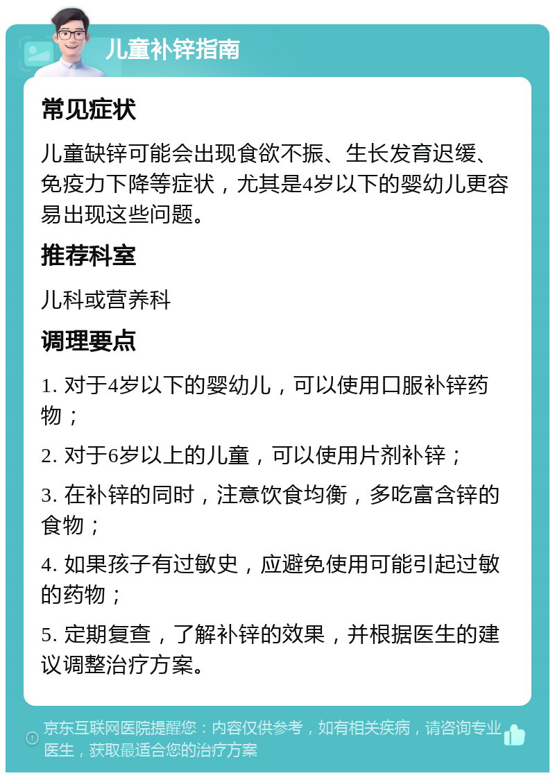 儿童补锌指南 常见症状 儿童缺锌可能会出现食欲不振、生长发育迟缓、免疫力下降等症状，尤其是4岁以下的婴幼儿更容易出现这些问题。 推荐科室 儿科或营养科 调理要点 1. 对于4岁以下的婴幼儿，可以使用口服补锌药物； 2. 对于6岁以上的儿童，可以使用片剂补锌； 3. 在补锌的同时，注意饮食均衡，多吃富含锌的食物； 4. 如果孩子有过敏史，应避免使用可能引起过敏的药物； 5. 定期复查，了解补锌的效果，并根据医生的建议调整治疗方案。