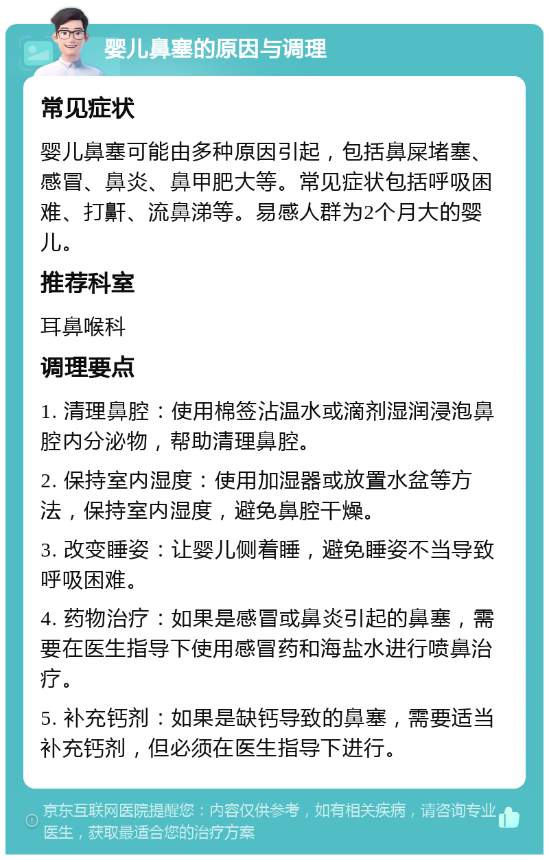 婴儿鼻塞的原因与调理 常见症状 婴儿鼻塞可能由多种原因引起，包括鼻屎堵塞、感冒、鼻炎、鼻甲肥大等。常见症状包括呼吸困难、打鼾、流鼻涕等。易感人群为2个月大的婴儿。 推荐科室 耳鼻喉科 调理要点 1. 清理鼻腔：使用棉签沾温水或滴剂湿润浸泡鼻腔内分泌物，帮助清理鼻腔。 2. 保持室内湿度：使用加湿器或放置水盆等方法，保持室内湿度，避免鼻腔干燥。 3. 改变睡姿：让婴儿侧着睡，避免睡姿不当导致呼吸困难。 4. 药物治疗：如果是感冒或鼻炎引起的鼻塞，需要在医生指导下使用感冒药和海盐水进行喷鼻治疗。 5. 补充钙剂：如果是缺钙导致的鼻塞，需要适当补充钙剂，但必须在医生指导下进行。