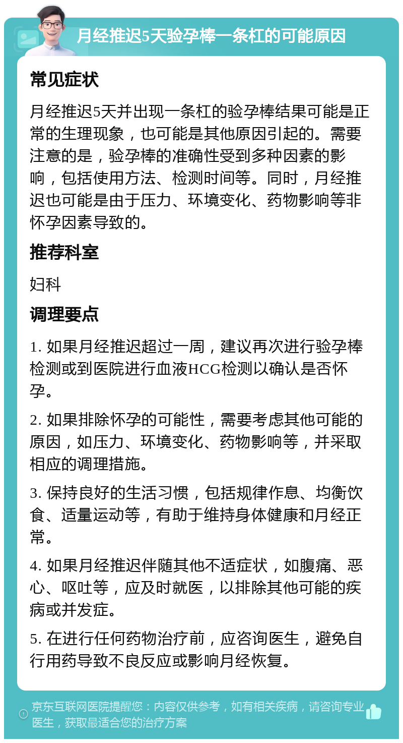 月经推迟5天验孕棒一条杠的可能原因 常见症状 月经推迟5天并出现一条杠的验孕棒结果可能是正常的生理现象，也可能是其他原因引起的。需要注意的是，验孕棒的准确性受到多种因素的影响，包括使用方法、检测时间等。同时，月经推迟也可能是由于压力、环境变化、药物影响等非怀孕因素导致的。 推荐科室 妇科 调理要点 1. 如果月经推迟超过一周，建议再次进行验孕棒检测或到医院进行血液HCG检测以确认是否怀孕。 2. 如果排除怀孕的可能性，需要考虑其他可能的原因，如压力、环境变化、药物影响等，并采取相应的调理措施。 3. 保持良好的生活习惯，包括规律作息、均衡饮食、适量运动等，有助于维持身体健康和月经正常。 4. 如果月经推迟伴随其他不适症状，如腹痛、恶心、呕吐等，应及时就医，以排除其他可能的疾病或并发症。 5. 在进行任何药物治疗前，应咨询医生，避免自行用药导致不良反应或影响月经恢复。