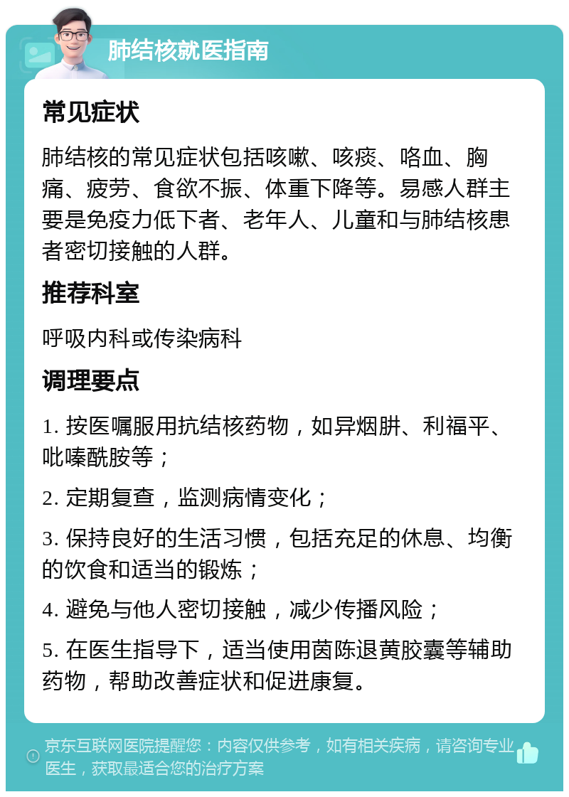 肺结核就医指南 常见症状 肺结核的常见症状包括咳嗽、咳痰、咯血、胸痛、疲劳、食欲不振、体重下降等。易感人群主要是免疫力低下者、老年人、儿童和与肺结核患者密切接触的人群。 推荐科室 呼吸内科或传染病科 调理要点 1. 按医嘱服用抗结核药物，如异烟肼、利福平、吡嗪酰胺等； 2. 定期复查，监测病情变化； 3. 保持良好的生活习惯，包括充足的休息、均衡的饮食和适当的锻炼； 4. 避免与他人密切接触，减少传播风险； 5. 在医生指导下，适当使用茵陈退黄胶囊等辅助药物，帮助改善症状和促进康复。