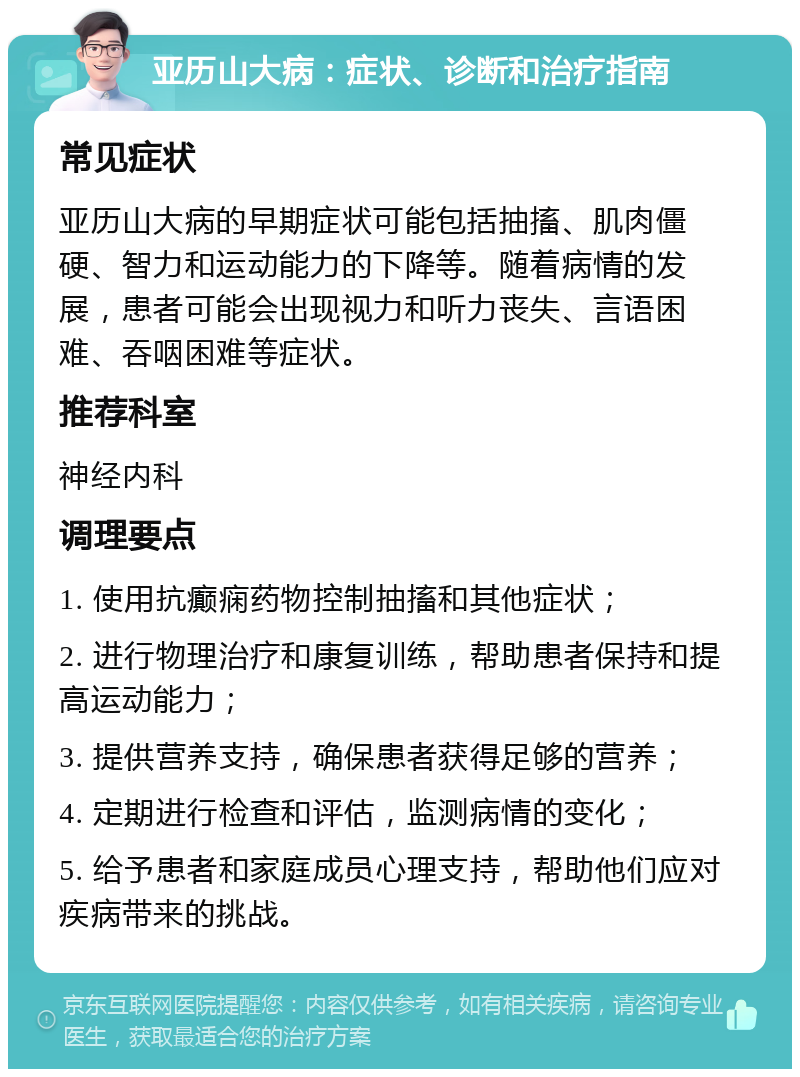 亚历山大病：症状、诊断和治疗指南 常见症状 亚历山大病的早期症状可能包括抽搐、肌肉僵硬、智力和运动能力的下降等。随着病情的发展，患者可能会出现视力和听力丧失、言语困难、吞咽困难等症状。 推荐科室 神经内科 调理要点 1. 使用抗癫痫药物控制抽搐和其他症状； 2. 进行物理治疗和康复训练，帮助患者保持和提高运动能力； 3. 提供营养支持，确保患者获得足够的营养； 4. 定期进行检查和评估，监测病情的变化； 5. 给予患者和家庭成员心理支持，帮助他们应对疾病带来的挑战。