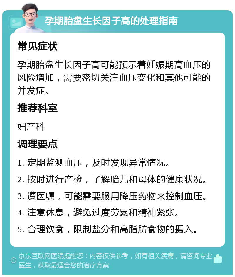 孕期胎盘生长因子高的处理指南 常见症状 孕期胎盘生长因子高可能预示着妊娠期高血压的风险增加，需要密切关注血压变化和其他可能的并发症。 推荐科室 妇产科 调理要点 1. 定期监测血压，及时发现异常情况。 2. 按时进行产检，了解胎儿和母体的健康状况。 3. 遵医嘱，可能需要服用降压药物来控制血压。 4. 注意休息，避免过度劳累和精神紧张。 5. 合理饮食，限制盐分和高脂肪食物的摄入。