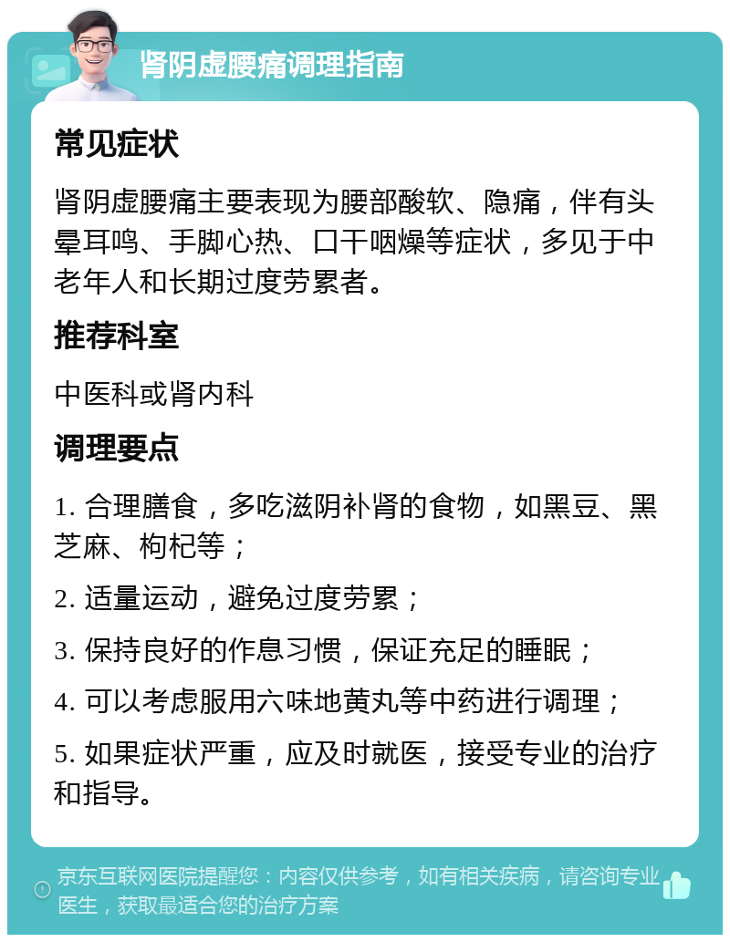 肾阴虚腰痛调理指南 常见症状 肾阴虚腰痛主要表现为腰部酸软、隐痛，伴有头晕耳鸣、手脚心热、口干咽燥等症状，多见于中老年人和长期过度劳累者。 推荐科室 中医科或肾内科 调理要点 1. 合理膳食，多吃滋阴补肾的食物，如黑豆、黑芝麻、枸杞等； 2. 适量运动，避免过度劳累； 3. 保持良好的作息习惯，保证充足的睡眠； 4. 可以考虑服用六味地黄丸等中药进行调理； 5. 如果症状严重，应及时就医，接受专业的治疗和指导。