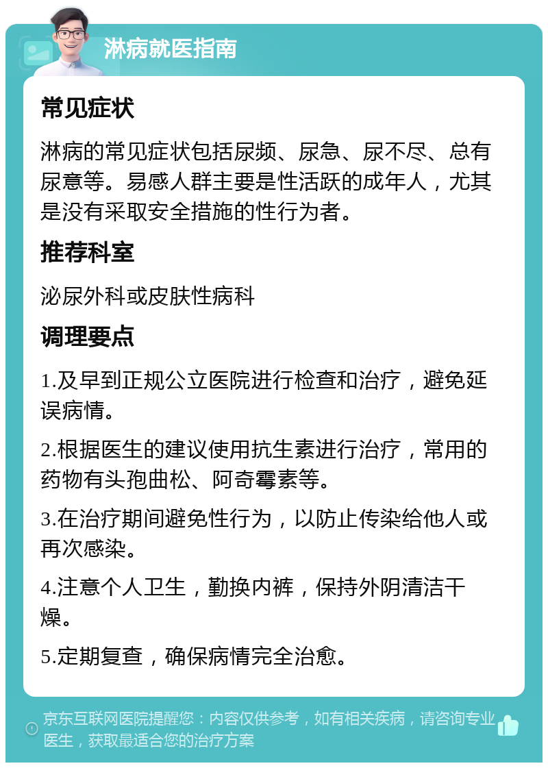 淋病就医指南 常见症状 淋病的常见症状包括尿频、尿急、尿不尽、总有尿意等。易感人群主要是性活跃的成年人，尤其是没有采取安全措施的性行为者。 推荐科室 泌尿外科或皮肤性病科 调理要点 1.及早到正规公立医院进行检查和治疗，避免延误病情。 2.根据医生的建议使用抗生素进行治疗，常用的药物有头孢曲松、阿奇霉素等。 3.在治疗期间避免性行为，以防止传染给他人或再次感染。 4.注意个人卫生，勤换内裤，保持外阴清洁干燥。 5.定期复查，确保病情完全治愈。