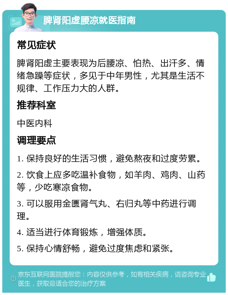 脾肾阳虚腰凉就医指南 常见症状 脾肾阳虚主要表现为后腰凉、怕热、出汗多、情绪急躁等症状，多见于中年男性，尤其是生活不规律、工作压力大的人群。 推荐科室 中医内科 调理要点 1. 保持良好的生活习惯，避免熬夜和过度劳累。 2. 饮食上应多吃温补食物，如羊肉、鸡肉、山药等，少吃寒凉食物。 3. 可以服用金匮肾气丸、右归丸等中药进行调理。 4. 适当进行体育锻炼，增强体质。 5. 保持心情舒畅，避免过度焦虑和紧张。