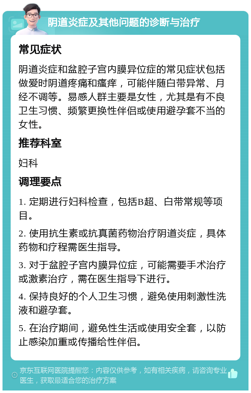 阴道炎症及其他问题的诊断与治疗 常见症状 阴道炎症和盆腔子宫内膜异位症的常见症状包括做爱时阴道疼痛和瘙痒，可能伴随白带异常、月经不调等。易感人群主要是女性，尤其是有不良卫生习惯、频繁更换性伴侣或使用避孕套不当的女性。 推荐科室 妇科 调理要点 1. 定期进行妇科检查，包括B超、白带常规等项目。 2. 使用抗生素或抗真菌药物治疗阴道炎症，具体药物和疗程需医生指导。 3. 对于盆腔子宫内膜异位症，可能需要手术治疗或激素治疗，需在医生指导下进行。 4. 保持良好的个人卫生习惯，避免使用刺激性洗液和避孕套。 5. 在治疗期间，避免性生活或使用安全套，以防止感染加重或传播给性伴侣。