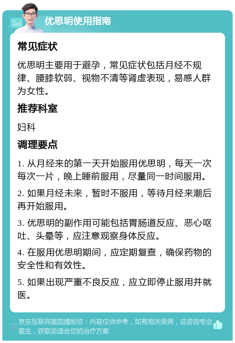 优思明使用指南 常见症状 优思明主要用于避孕，常见症状包括月经不规律、腰膝软弱、视物不清等肾虚表现，易感人群为女性。 推荐科室 妇科 调理要点 1. 从月经来的第一天开始服用优思明，每天一次每次一片，晚上睡前服用，尽量同一时间服用。 2. 如果月经未来，暂时不服用，等待月经来潮后再开始服用。 3. 优思明的副作用可能包括胃肠道反应、恶心呕吐、头晕等，应注意观察身体反应。 4. 在服用优思明期间，应定期复查，确保药物的安全性和有效性。 5. 如果出现严重不良反应，应立即停止服用并就医。