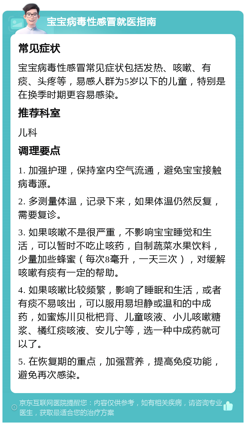 宝宝病毒性感冒就医指南 常见症状 宝宝病毒性感冒常见症状包括发热、咳嗽、有痰、头疼等，易感人群为5岁以下的儿童，特别是在换季时期更容易感染。 推荐科室 儿科 调理要点 1. 加强护理，保持室内空气流通，避免宝宝接触病毒源。 2. 多测量体温，记录下来，如果体温仍然反复，需要复诊。 3. 如果咳嗽不是很严重，不影响宝宝睡觉和生活，可以暂时不吃止咳药，自制蔬菜水果饮料，少量加些蜂蜜（每次8毫升，一天三次），对缓解咳嗽有痰有一定的帮助。 4. 如果咳嗽比较频繁，影响了睡眠和生活，或者有痰不易咳出，可以服用易坦静或温和的中成药，如蜜炼川贝枇杷膏、儿童咳液、小儿咳嗽糖浆、橘红痰咳液、安儿宁等，选一种中成药就可以了。 5. 在恢复期的重点，加强营养，提高免疫功能，避免再次感染。