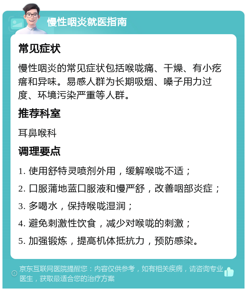 慢性咽炎就医指南 常见症状 慢性咽炎的常见症状包括喉咙痛、干燥、有小疙瘩和异味。易感人群为长期吸烟、嗓子用力过度、环境污染严重等人群。 推荐科室 耳鼻喉科 调理要点 1. 使用舒特灵喷剂外用，缓解喉咙不适； 2. 口服蒲地蓝口服液和慢严舒，改善咽部炎症； 3. 多喝水，保持喉咙湿润； 4. 避免刺激性饮食，减少对喉咙的刺激； 5. 加强锻炼，提高机体抵抗力，预防感染。