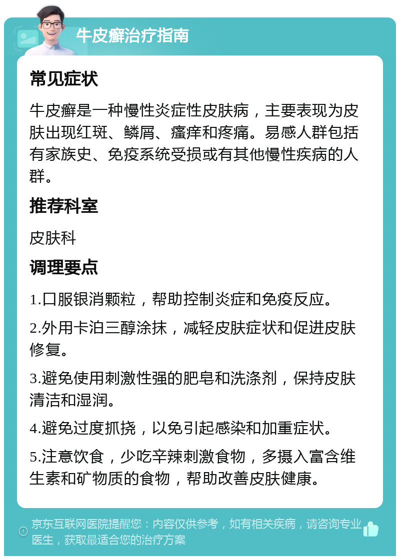 牛皮癣治疗指南 常见症状 牛皮癣是一种慢性炎症性皮肤病，主要表现为皮肤出现红斑、鳞屑、瘙痒和疼痛。易感人群包括有家族史、免疫系统受损或有其他慢性疾病的人群。 推荐科室 皮肤科 调理要点 1.口服银消颗粒，帮助控制炎症和免疫反应。 2.外用卡泊三醇涂抹，减轻皮肤症状和促进皮肤修复。 3.避免使用刺激性强的肥皂和洗涤剂，保持皮肤清洁和湿润。 4.避免过度抓挠，以免引起感染和加重症状。 5.注意饮食，少吃辛辣刺激食物，多摄入富含维生素和矿物质的食物，帮助改善皮肤健康。