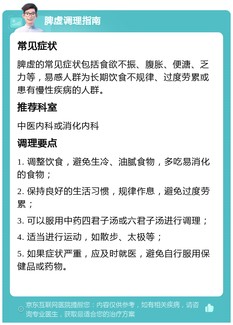 脾虚调理指南 常见症状 脾虚的常见症状包括食欲不振、腹胀、便溏、乏力等，易感人群为长期饮食不规律、过度劳累或患有慢性疾病的人群。 推荐科室 中医内科或消化内科 调理要点 1. 调整饮食，避免生冷、油腻食物，多吃易消化的食物； 2. 保持良好的生活习惯，规律作息，避免过度劳累； 3. 可以服用中药四君子汤或六君子汤进行调理； 4. 适当进行运动，如散步、太极等； 5. 如果症状严重，应及时就医，避免自行服用保健品或药物。