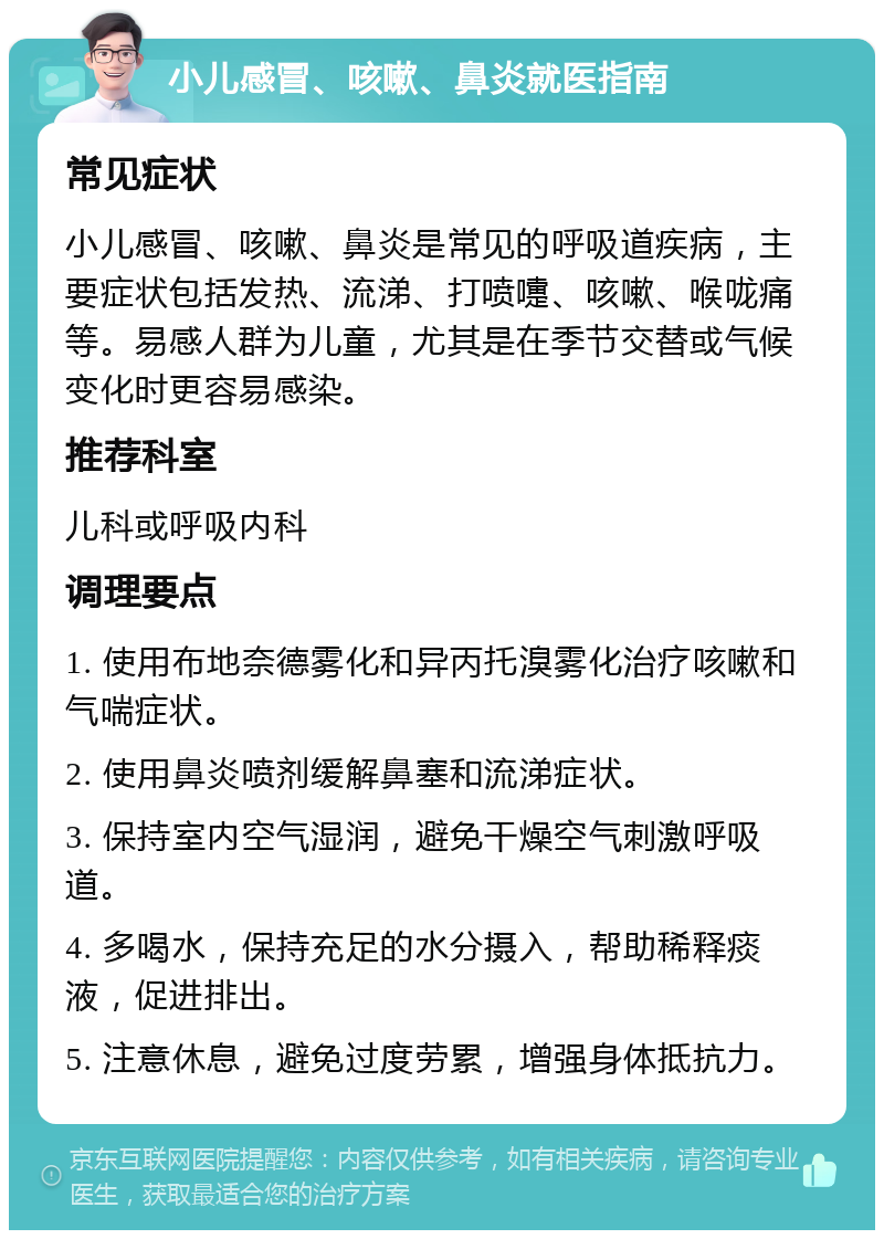 小儿感冒、咳嗽、鼻炎就医指南 常见症状 小儿感冒、咳嗽、鼻炎是常见的呼吸道疾病，主要症状包括发热、流涕、打喷嚏、咳嗽、喉咙痛等。易感人群为儿童，尤其是在季节交替或气候变化时更容易感染。 推荐科室 儿科或呼吸内科 调理要点 1. 使用布地奈德雾化和异丙托溴雾化治疗咳嗽和气喘症状。 2. 使用鼻炎喷剂缓解鼻塞和流涕症状。 3. 保持室内空气湿润，避免干燥空气刺激呼吸道。 4. 多喝水，保持充足的水分摄入，帮助稀释痰液，促进排出。 5. 注意休息，避免过度劳累，增强身体抵抗力。