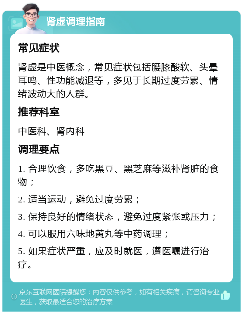 肾虚调理指南 常见症状 肾虚是中医概念，常见症状包括腰膝酸软、头晕耳鸣、性功能减退等，多见于长期过度劳累、情绪波动大的人群。 推荐科室 中医科、肾内科 调理要点 1. 合理饮食，多吃黑豆、黑芝麻等滋补肾脏的食物； 2. 适当运动，避免过度劳累； 3. 保持良好的情绪状态，避免过度紧张或压力； 4. 可以服用六味地黄丸等中药调理； 5. 如果症状严重，应及时就医，遵医嘱进行治疗。