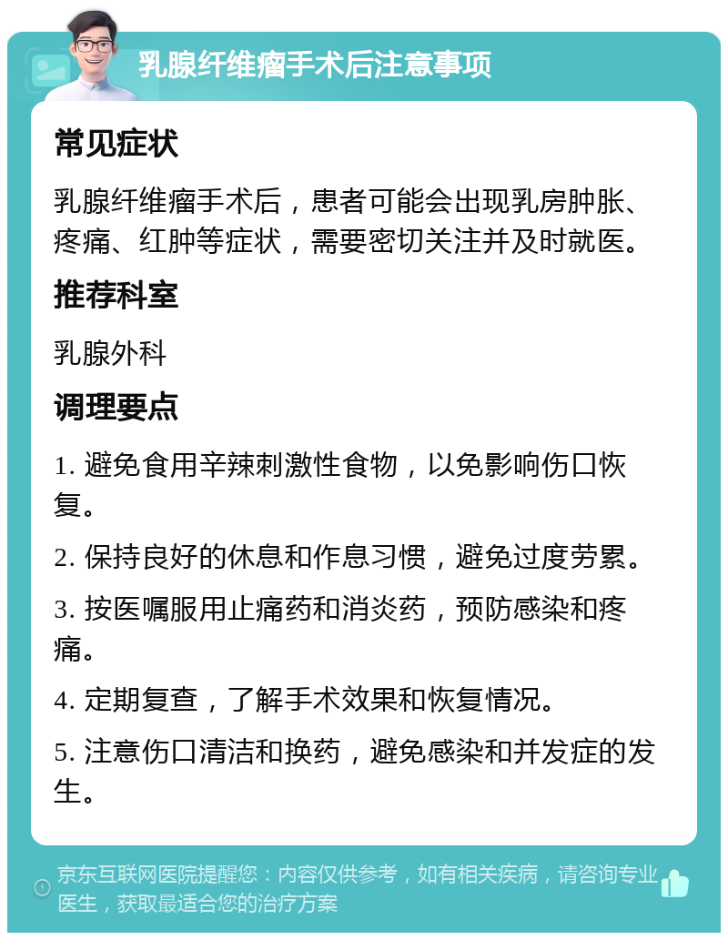 乳腺纤维瘤手术后注意事项 常见症状 乳腺纤维瘤手术后，患者可能会出现乳房肿胀、疼痛、红肿等症状，需要密切关注并及时就医。 推荐科室 乳腺外科 调理要点 1. 避免食用辛辣刺激性食物，以免影响伤口恢复。 2. 保持良好的休息和作息习惯，避免过度劳累。 3. 按医嘱服用止痛药和消炎药，预防感染和疼痛。 4. 定期复查，了解手术效果和恢复情况。 5. 注意伤口清洁和换药，避免感染和并发症的发生。