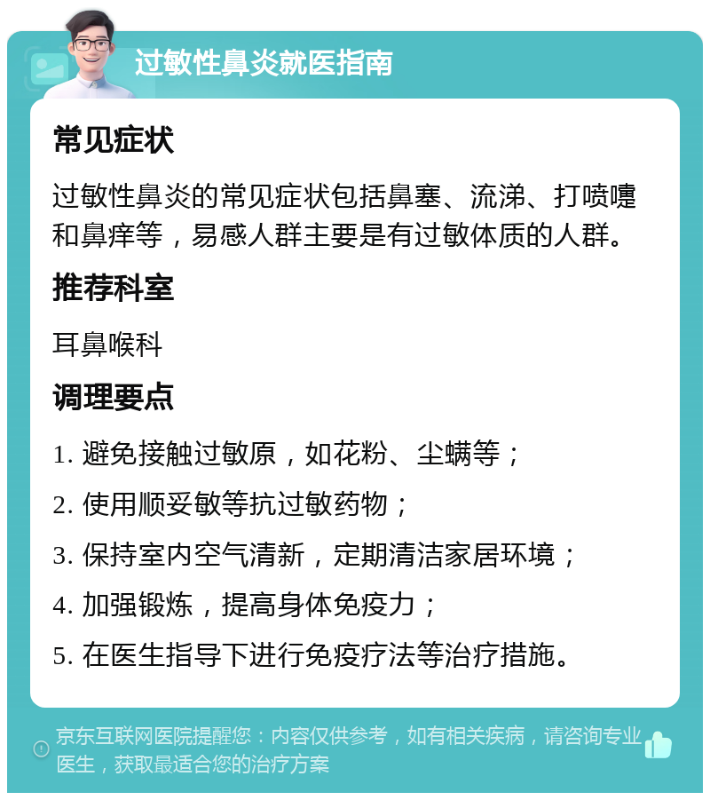 过敏性鼻炎就医指南 常见症状 过敏性鼻炎的常见症状包括鼻塞、流涕、打喷嚏和鼻痒等，易感人群主要是有过敏体质的人群。 推荐科室 耳鼻喉科 调理要点 1. 避免接触过敏原，如花粉、尘螨等； 2. 使用顺妥敏等抗过敏药物； 3. 保持室内空气清新，定期清洁家居环境； 4. 加强锻炼，提高身体免疫力； 5. 在医生指导下进行免疫疗法等治疗措施。