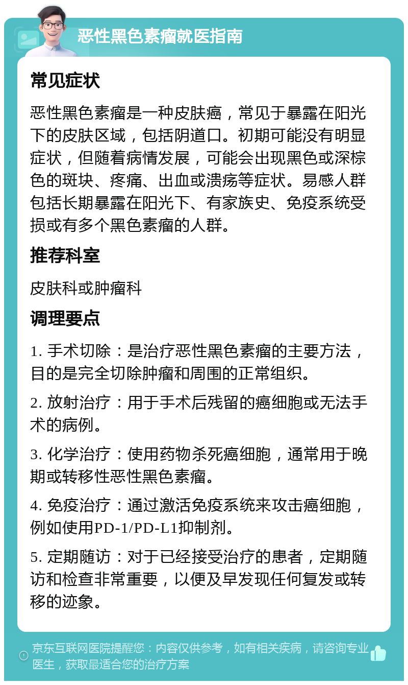 恶性黑色素瘤就医指南 常见症状 恶性黑色素瘤是一种皮肤癌，常见于暴露在阳光下的皮肤区域，包括阴道口。初期可能没有明显症状，但随着病情发展，可能会出现黑色或深棕色的斑块、疼痛、出血或溃疡等症状。易感人群包括长期暴露在阳光下、有家族史、免疫系统受损或有多个黑色素瘤的人群。 推荐科室 皮肤科或肿瘤科 调理要点 1. 手术切除：是治疗恶性黑色素瘤的主要方法，目的是完全切除肿瘤和周围的正常组织。 2. 放射治疗：用于手术后残留的癌细胞或无法手术的病例。 3. 化学治疗：使用药物杀死癌细胞，通常用于晚期或转移性恶性黑色素瘤。 4. 免疫治疗：通过激活免疫系统来攻击癌细胞，例如使用PD-1/PD-L1抑制剂。 5. 定期随访：对于已经接受治疗的患者，定期随访和检查非常重要，以便及早发现任何复发或转移的迹象。