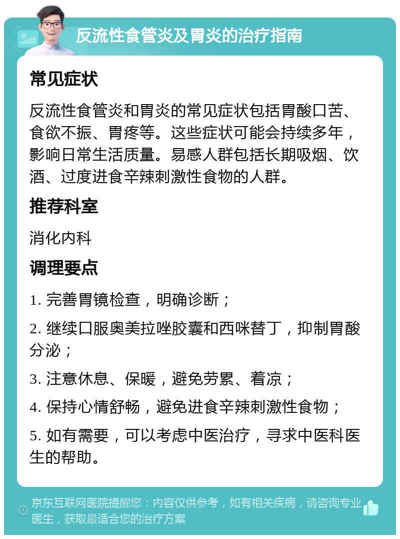 反流性食管炎及胃炎的治疗指南 常见症状 反流性食管炎和胃炎的常见症状包括胃酸口苦、食欲不振、胃疼等。这些症状可能会持续多年，影响日常生活质量。易感人群包括长期吸烟、饮酒、过度进食辛辣刺激性食物的人群。 推荐科室 消化内科 调理要点 1. 完善胃镜检查，明确诊断； 2. 继续口服奥美拉唑胶囊和西咪替丁，抑制胃酸分泌； 3. 注意休息、保暖，避免劳累、着凉； 4. 保持心情舒畅，避免进食辛辣刺激性食物； 5. 如有需要，可以考虑中医治疗，寻求中医科医生的帮助。