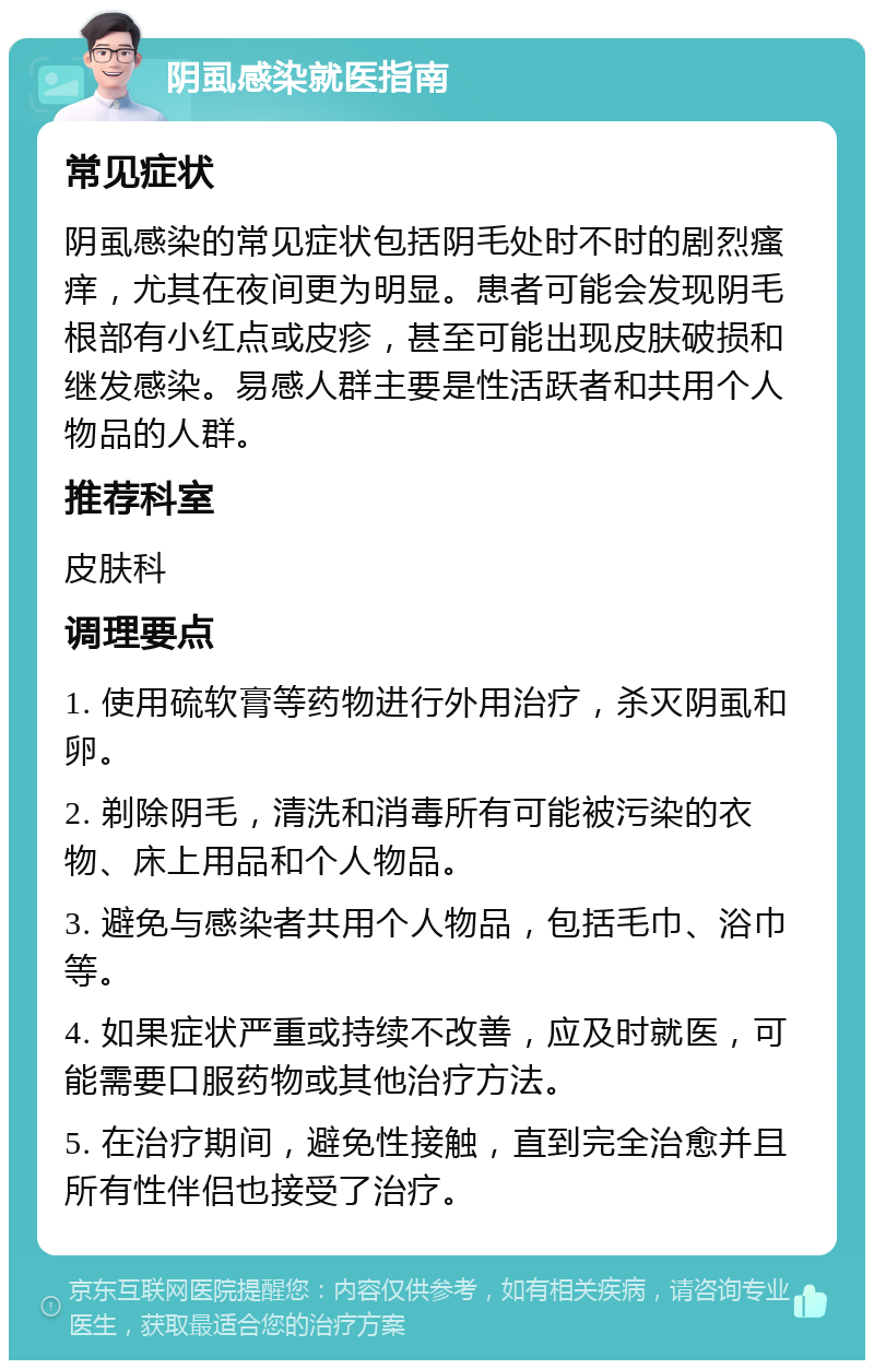 阴虱感染就医指南 常见症状 阴虱感染的常见症状包括阴毛处时不时的剧烈瘙痒，尤其在夜间更为明显。患者可能会发现阴毛根部有小红点或皮疹，甚至可能出现皮肤破损和继发感染。易感人群主要是性活跃者和共用个人物品的人群。 推荐科室 皮肤科 调理要点 1. 使用硫软膏等药物进行外用治疗，杀灭阴虱和卵。 2. 剃除阴毛，清洗和消毒所有可能被污染的衣物、床上用品和个人物品。 3. 避免与感染者共用个人物品，包括毛巾、浴巾等。 4. 如果症状严重或持续不改善，应及时就医，可能需要口服药物或其他治疗方法。 5. 在治疗期间，避免性接触，直到完全治愈并且所有性伴侣也接受了治疗。