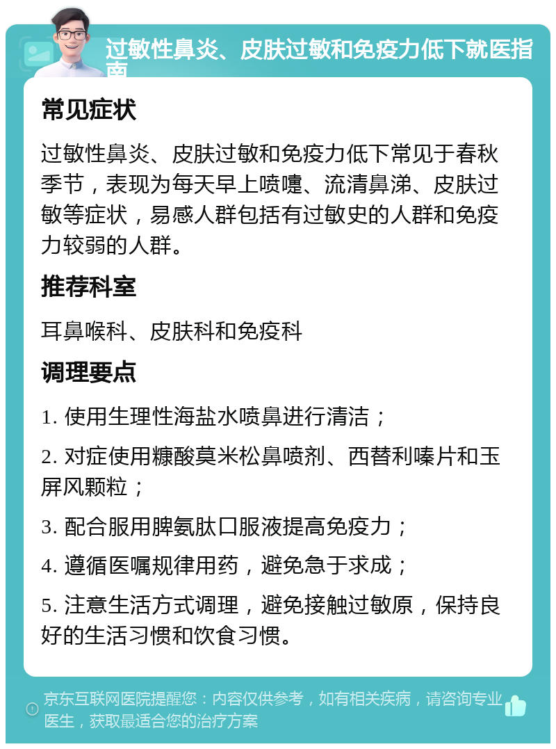 过敏性鼻炎、皮肤过敏和免疫力低下就医指南 常见症状 过敏性鼻炎、皮肤过敏和免疫力低下常见于春秋季节，表现为每天早上喷嚏、流清鼻涕、皮肤过敏等症状，易感人群包括有过敏史的人群和免疫力较弱的人群。 推荐科室 耳鼻喉科、皮肤科和免疫科 调理要点 1. 使用生理性海盐水喷鼻进行清洁； 2. 对症使用糠酸莫米松鼻喷剂、西替利嗪片和玉屏风颗粒； 3. 配合服用脾氨肽口服液提高免疫力； 4. 遵循医嘱规律用药，避免急于求成； 5. 注意生活方式调理，避免接触过敏原，保持良好的生活习惯和饮食习惯。