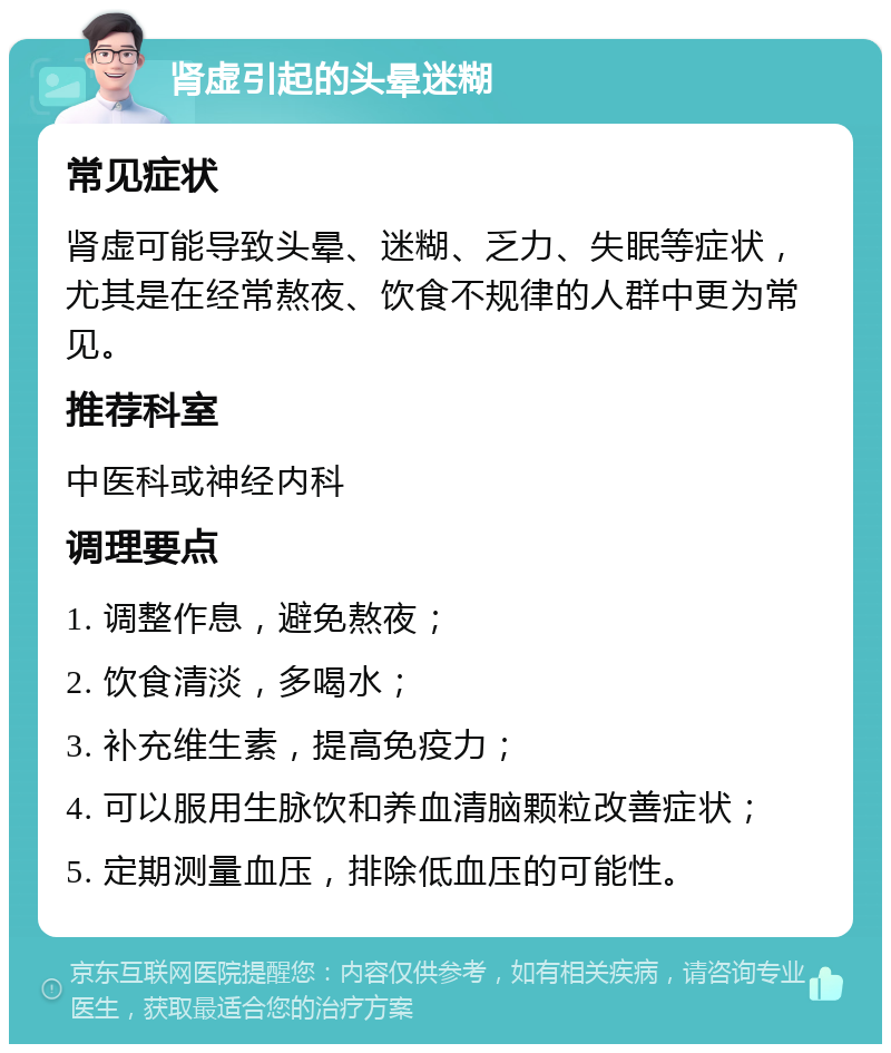 肾虚引起的头晕迷糊 常见症状 肾虚可能导致头晕、迷糊、乏力、失眠等症状，尤其是在经常熬夜、饮食不规律的人群中更为常见。 推荐科室 中医科或神经内科 调理要点 1. 调整作息，避免熬夜； 2. 饮食清淡，多喝水； 3. 补充维生素，提高免疫力； 4. 可以服用生脉饮和养血清脑颗粒改善症状； 5. 定期测量血压，排除低血压的可能性。