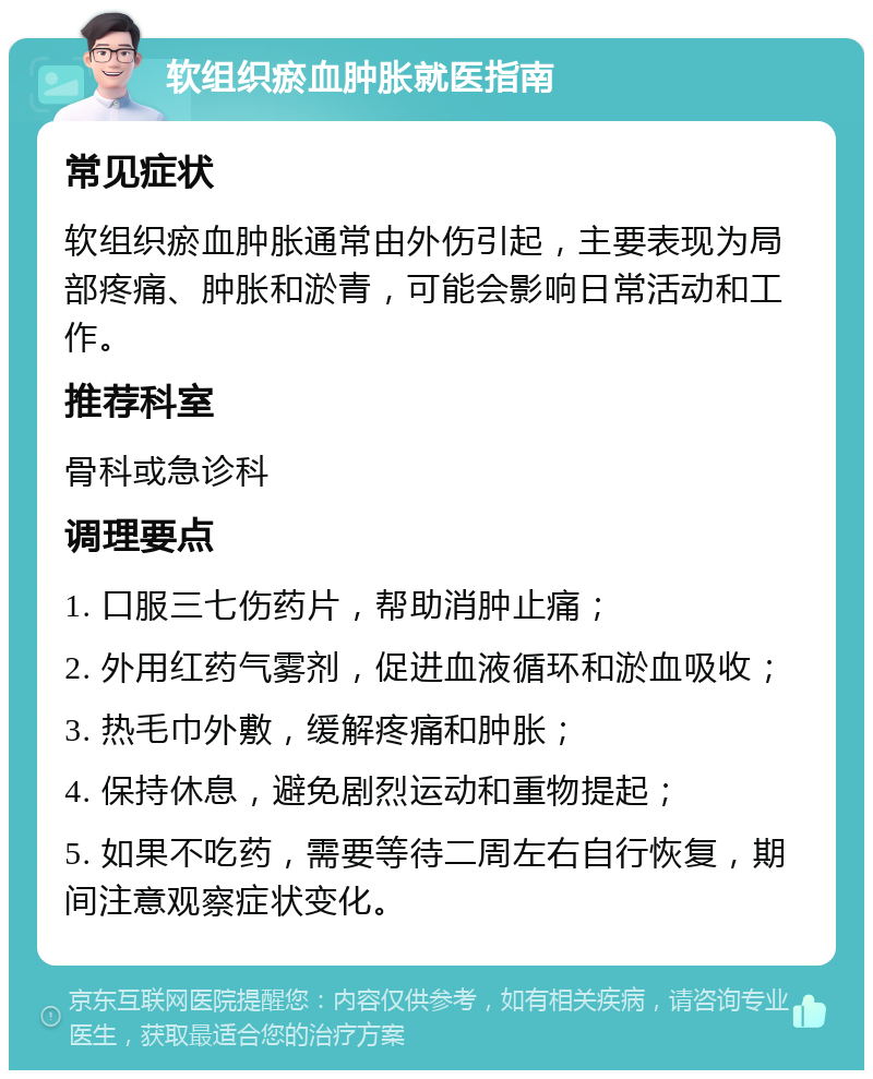 软组织瘀血肿胀就医指南 常见症状 软组织瘀血肿胀通常由外伤引起，主要表现为局部疼痛、肿胀和淤青，可能会影响日常活动和工作。 推荐科室 骨科或急诊科 调理要点 1. 口服三七伤药片，帮助消肿止痛； 2. 外用红药气雾剂，促进血液循环和淤血吸收； 3. 热毛巾外敷，缓解疼痛和肿胀； 4. 保持休息，避免剧烈运动和重物提起； 5. 如果不吃药，需要等待二周左右自行恢复，期间注意观察症状变化。