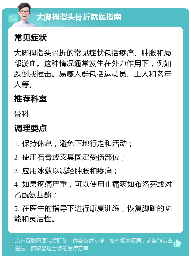 大脚拇指头骨折就医指南 常见症状 大脚拇指头骨折的常见症状包括疼痛、肿胀和局部淤血。这种情况通常发生在外力作用下，例如跌倒或撞击。易感人群包括运动员、工人和老年人等。 推荐科室 骨科 调理要点 1. 保持休息，避免下地行走和活动； 2. 使用石膏或支具固定受伤部位； 3. 应用冰敷以减轻肿胀和疼痛； 4. 如果疼痛严重，可以使用止痛药如布洛芬或对乙酰氨基酚； 5. 在医生的指导下进行康复训练，恢复脚趾的功能和灵活性。