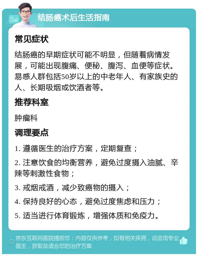 结肠癌术后生活指南 常见症状 结肠癌的早期症状可能不明显，但随着病情发展，可能出现腹痛、便秘、腹泻、血便等症状。易感人群包括50岁以上的中老年人、有家族史的人、长期吸烟或饮酒者等。 推荐科室 肿瘤科 调理要点 1. 遵循医生的治疗方案，定期复查； 2. 注意饮食的均衡营养，避免过度摄入油腻、辛辣等刺激性食物； 3. 戒烟戒酒，减少致癌物的摄入； 4. 保持良好的心态，避免过度焦虑和压力； 5. 适当进行体育锻炼，增强体质和免疫力。