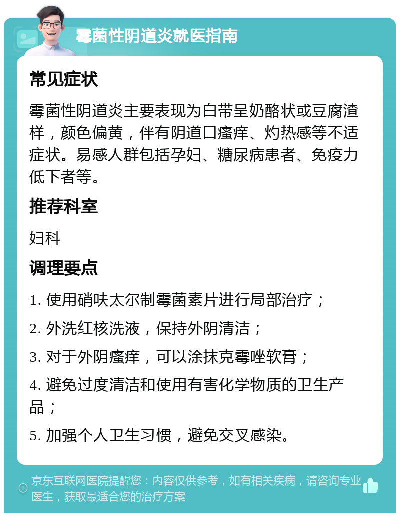 霉菌性阴道炎就医指南 常见症状 霉菌性阴道炎主要表现为白带呈奶酪状或豆腐渣样，颜色偏黄，伴有阴道口瘙痒、灼热感等不适症状。易感人群包括孕妇、糖尿病患者、免疫力低下者等。 推荐科室 妇科 调理要点 1. 使用硝呋太尔制霉菌素片进行局部治疗； 2. 外洗红核洗液，保持外阴清洁； 3. 对于外阴瘙痒，可以涂抹克霉唑软膏； 4. 避免过度清洁和使用有害化学物质的卫生产品； 5. 加强个人卫生习惯，避免交叉感染。