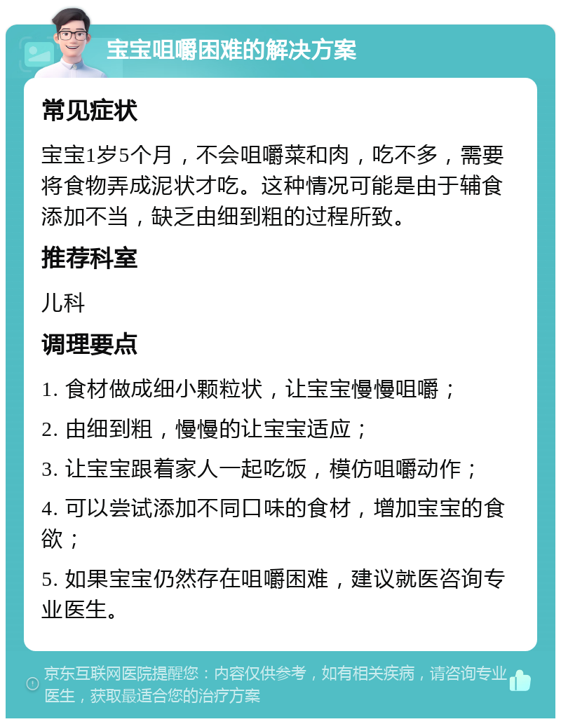 宝宝咀嚼困难的解决方案 常见症状 宝宝1岁5个月，不会咀嚼菜和肉，吃不多，需要将食物弄成泥状才吃。这种情况可能是由于辅食添加不当，缺乏由细到粗的过程所致。 推荐科室 儿科 调理要点 1. 食材做成细小颗粒状，让宝宝慢慢咀嚼； 2. 由细到粗，慢慢的让宝宝适应； 3. 让宝宝跟着家人一起吃饭，模仿咀嚼动作； 4. 可以尝试添加不同口味的食材，增加宝宝的食欲； 5. 如果宝宝仍然存在咀嚼困难，建议就医咨询专业医生。