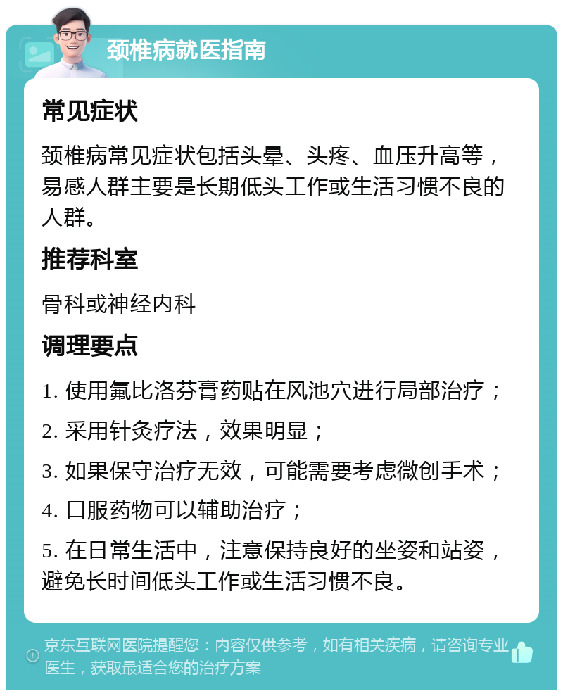 颈椎病就医指南 常见症状 颈椎病常见症状包括头晕、头疼、血压升高等，易感人群主要是长期低头工作或生活习惯不良的人群。 推荐科室 骨科或神经内科 调理要点 1. 使用氟比洛芬膏药贴在风池穴进行局部治疗； 2. 采用针灸疗法，效果明显； 3. 如果保守治疗无效，可能需要考虑微创手术； 4. 口服药物可以辅助治疗； 5. 在日常生活中，注意保持良好的坐姿和站姿，避免长时间低头工作或生活习惯不良。