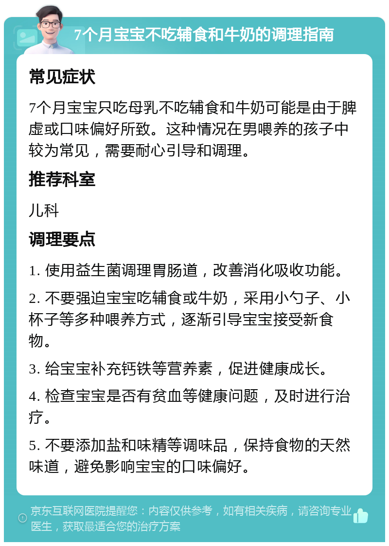 7个月宝宝不吃辅食和牛奶的调理指南 常见症状 7个月宝宝只吃母乳不吃辅食和牛奶可能是由于脾虚或口味偏好所致。这种情况在男喂养的孩子中较为常见，需要耐心引导和调理。 推荐科室 儿科 调理要点 1. 使用益生菌调理胃肠道，改善消化吸收功能。 2. 不要强迫宝宝吃辅食或牛奶，采用小勺子、小杯子等多种喂养方式，逐渐引导宝宝接受新食物。 3. 给宝宝补充钙铁等营养素，促进健康成长。 4. 检查宝宝是否有贫血等健康问题，及时进行治疗。 5. 不要添加盐和味精等调味品，保持食物的天然味道，避免影响宝宝的口味偏好。