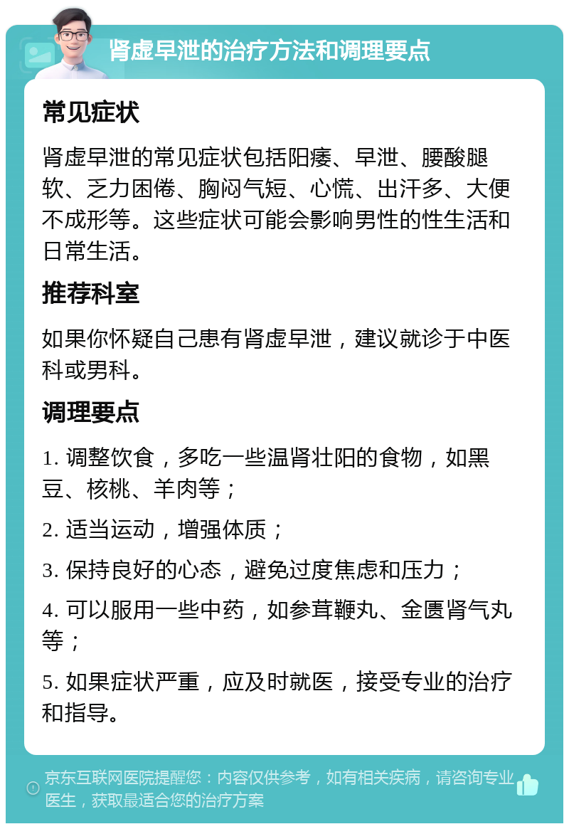 肾虚早泄的治疗方法和调理要点 常见症状 肾虚早泄的常见症状包括阳痿、早泄、腰酸腿软、乏力困倦、胸闷气短、心慌、出汗多、大便不成形等。这些症状可能会影响男性的性生活和日常生活。 推荐科室 如果你怀疑自己患有肾虚早泄，建议就诊于中医科或男科。 调理要点 1. 调整饮食，多吃一些温肾壮阳的食物，如黑豆、核桃、羊肉等； 2. 适当运动，增强体质； 3. 保持良好的心态，避免过度焦虑和压力； 4. 可以服用一些中药，如参茸鞭丸、金匮肾气丸等； 5. 如果症状严重，应及时就医，接受专业的治疗和指导。