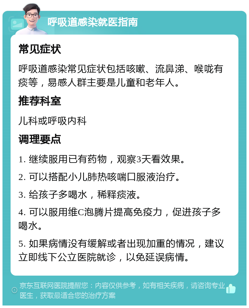 呼吸道感染就医指南 常见症状 呼吸道感染常见症状包括咳嗽、流鼻涕、喉咙有痰等，易感人群主要是儿童和老年人。 推荐科室 儿科或呼吸内科 调理要点 1. 继续服用已有药物，观察3天看效果。 2. 可以搭配小儿肺热咳喘口服液治疗。 3. 给孩子多喝水，稀释痰液。 4. 可以服用维C泡腾片提高免疫力，促进孩子多喝水。 5. 如果病情没有缓解或者出现加重的情况，建议立即线下公立医院就诊，以免延误病情。