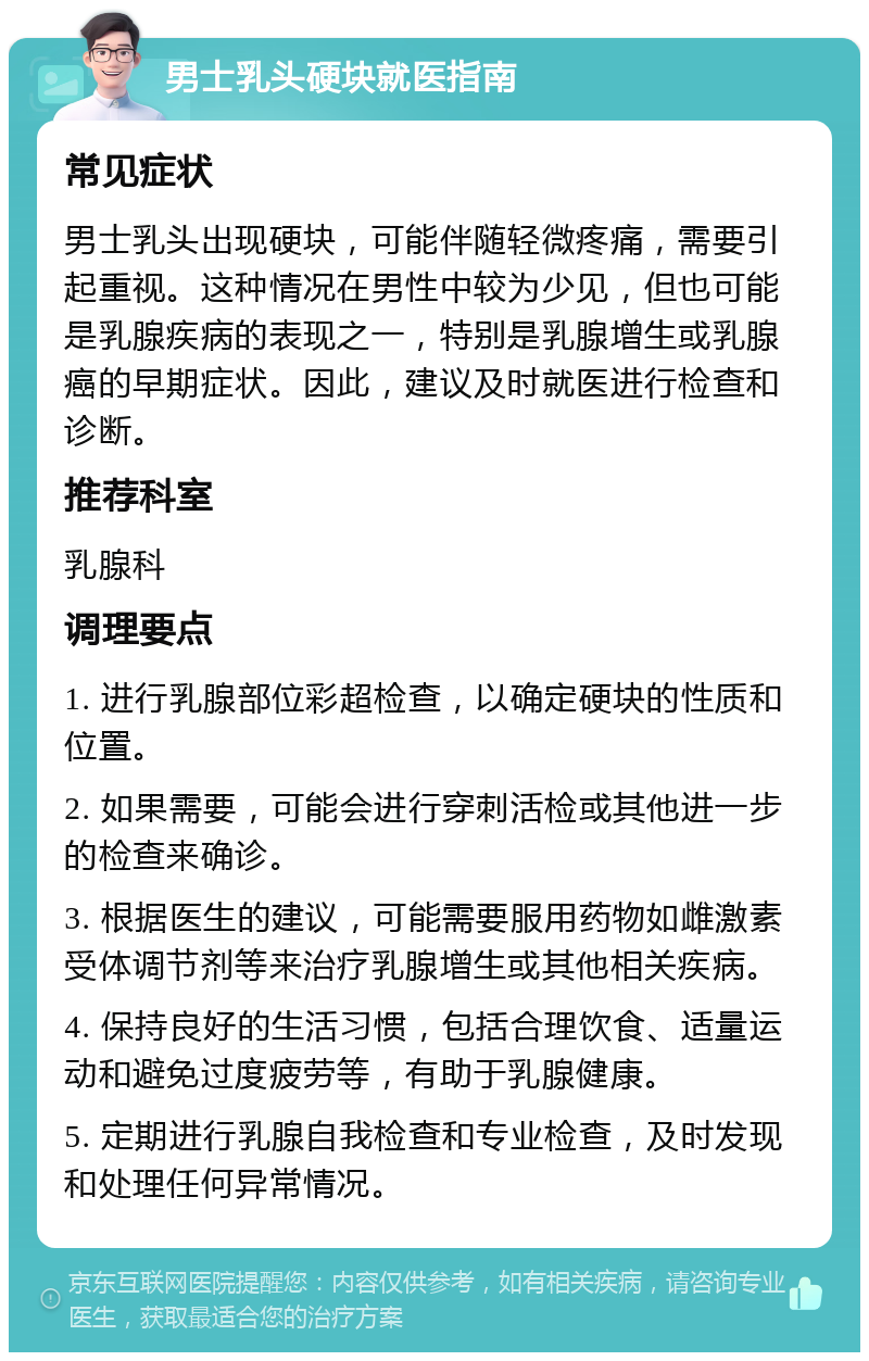 男士乳头硬块就医指南 常见症状 男士乳头出现硬块，可能伴随轻微疼痛，需要引起重视。这种情况在男性中较为少见，但也可能是乳腺疾病的表现之一，特别是乳腺增生或乳腺癌的早期症状。因此，建议及时就医进行检查和诊断。 推荐科室 乳腺科 调理要点 1. 进行乳腺部位彩超检查，以确定硬块的性质和位置。 2. 如果需要，可能会进行穿刺活检或其他进一步的检查来确诊。 3. 根据医生的建议，可能需要服用药物如雌激素受体调节剂等来治疗乳腺增生或其他相关疾病。 4. 保持良好的生活习惯，包括合理饮食、适量运动和避免过度疲劳等，有助于乳腺健康。 5. 定期进行乳腺自我检查和专业检查，及时发现和处理任何异常情况。