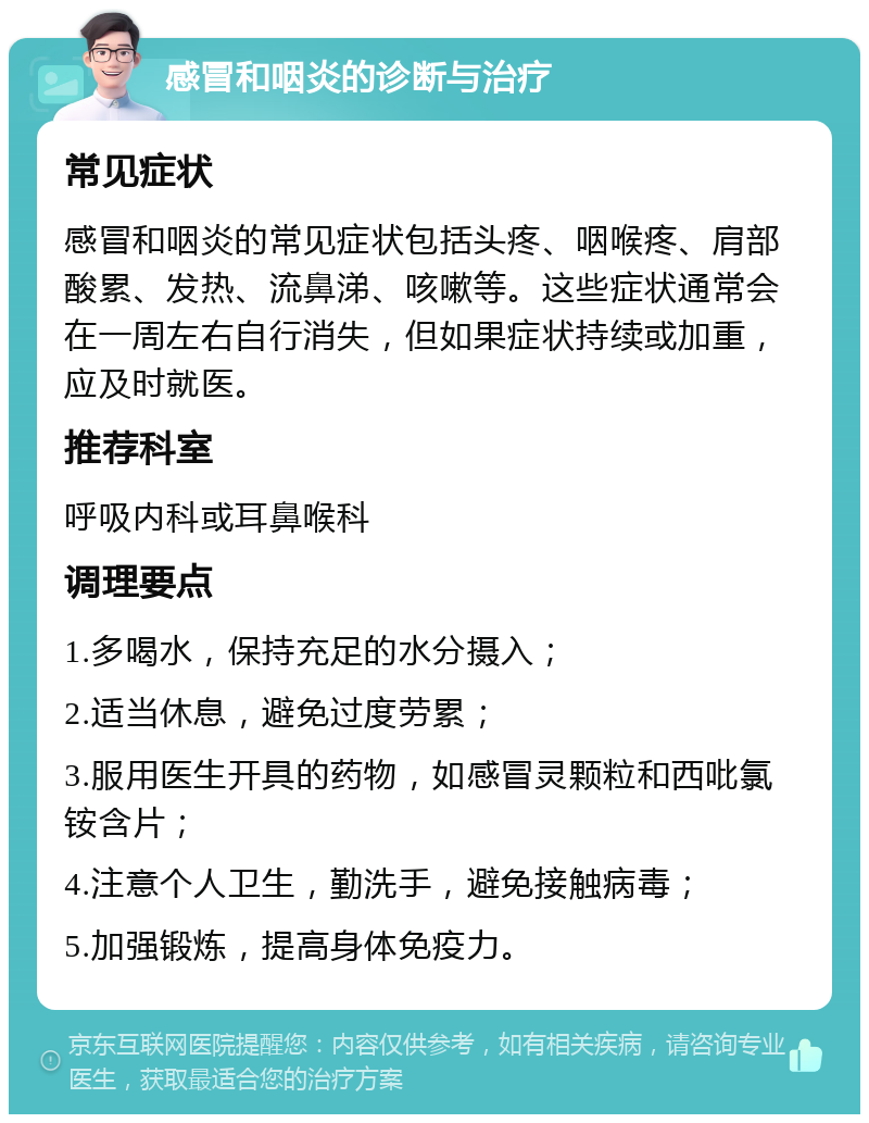 感冒和咽炎的诊断与治疗 常见症状 感冒和咽炎的常见症状包括头疼、咽喉疼、肩部酸累、发热、流鼻涕、咳嗽等。这些症状通常会在一周左右自行消失，但如果症状持续或加重，应及时就医。 推荐科室 呼吸内科或耳鼻喉科 调理要点 1.多喝水，保持充足的水分摄入； 2.适当休息，避免过度劳累； 3.服用医生开具的药物，如感冒灵颗粒和西吡氯铵含片； 4.注意个人卫生，勤洗手，避免接触病毒； 5.加强锻炼，提高身体免疫力。