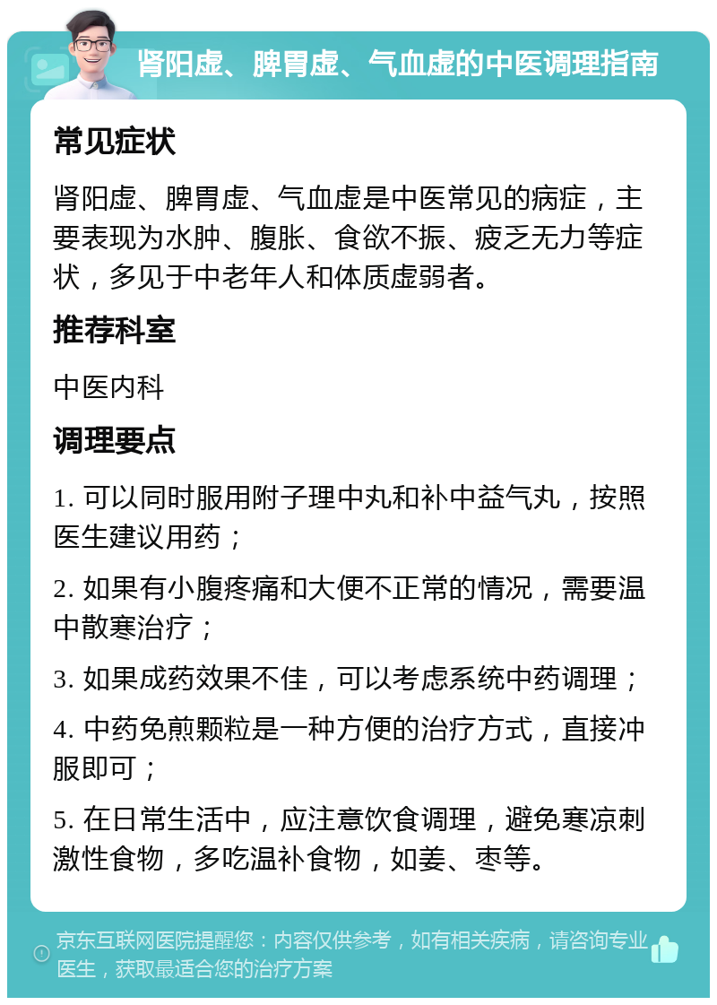 肾阳虚、脾胃虚、气血虚的中医调理指南 常见症状 肾阳虚、脾胃虚、气血虚是中医常见的病症，主要表现为水肿、腹胀、食欲不振、疲乏无力等症状，多见于中老年人和体质虚弱者。 推荐科室 中医内科 调理要点 1. 可以同时服用附子理中丸和补中益气丸，按照医生建议用药； 2. 如果有小腹疼痛和大便不正常的情况，需要温中散寒治疗； 3. 如果成药效果不佳，可以考虑系统中药调理； 4. 中药免煎颗粒是一种方便的治疗方式，直接冲服即可； 5. 在日常生活中，应注意饮食调理，避免寒凉刺激性食物，多吃温补食物，如姜、枣等。